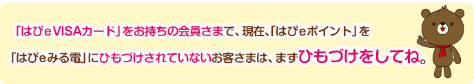 既に「はぴeVISAカード」をお持ちの会員さまで、現在、「はぴeポイント」を「はぴeみる電」にひもづけされていないお客さまは、まずひもづけをしてね。